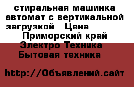 стиральная машинка автомат с вертикальной загрузкой › Цена ­ 5 000 - Приморский край Электро-Техника » Бытовая техника   